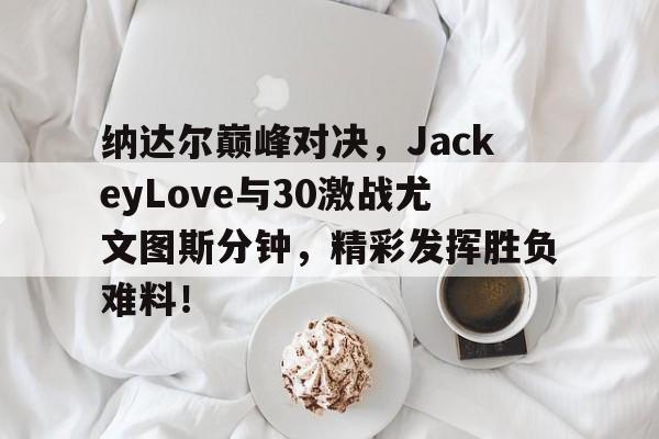 C7娱乐-纳达尔巅峰对决，JackeyLove与30激战尤文图斯分钟，精彩发挥胜负难料！的简单介绍